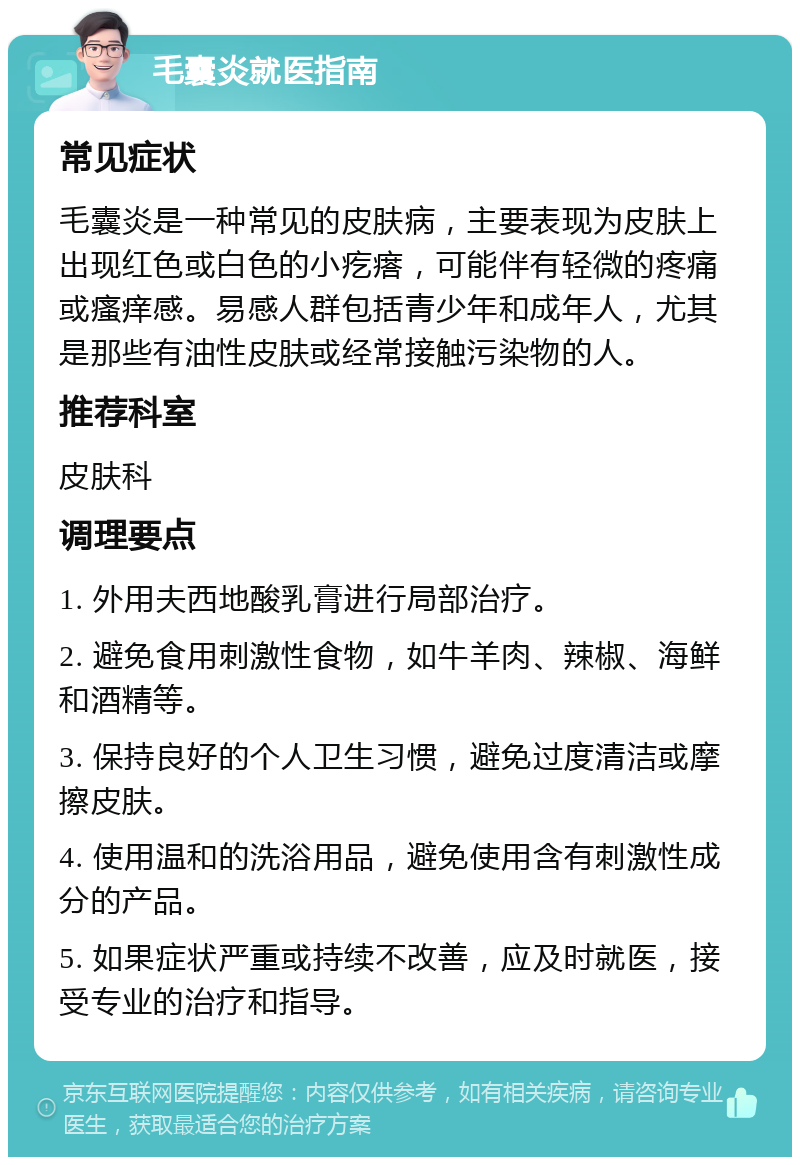 毛囊炎就医指南 常见症状 毛囊炎是一种常见的皮肤病，主要表现为皮肤上出现红色或白色的小疙瘩，可能伴有轻微的疼痛或瘙痒感。易感人群包括青少年和成年人，尤其是那些有油性皮肤或经常接触污染物的人。 推荐科室 皮肤科 调理要点 1. 外用夫西地酸乳膏进行局部治疗。 2. 避免食用刺激性食物，如牛羊肉、辣椒、海鲜和酒精等。 3. 保持良好的个人卫生习惯，避免过度清洁或摩擦皮肤。 4. 使用温和的洗浴用品，避免使用含有刺激性成分的产品。 5. 如果症状严重或持续不改善，应及时就医，接受专业的治疗和指导。