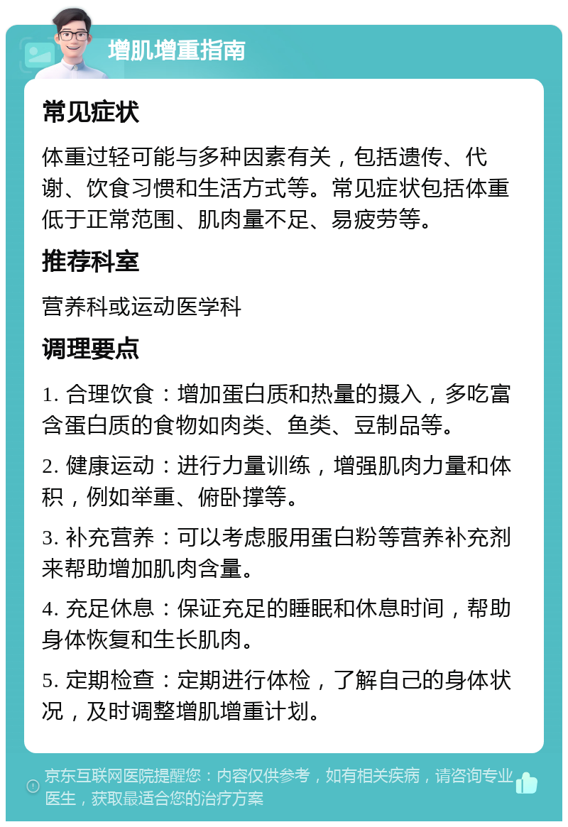 增肌增重指南 常见症状 体重过轻可能与多种因素有关，包括遗传、代谢、饮食习惯和生活方式等。常见症状包括体重低于正常范围、肌肉量不足、易疲劳等。 推荐科室 营养科或运动医学科 调理要点 1. 合理饮食：增加蛋白质和热量的摄入，多吃富含蛋白质的食物如肉类、鱼类、豆制品等。 2. 健康运动：进行力量训练，增强肌肉力量和体积，例如举重、俯卧撑等。 3. 补充营养：可以考虑服用蛋白粉等营养补充剂来帮助增加肌肉含量。 4. 充足休息：保证充足的睡眠和休息时间，帮助身体恢复和生长肌肉。 5. 定期检查：定期进行体检，了解自己的身体状况，及时调整增肌增重计划。