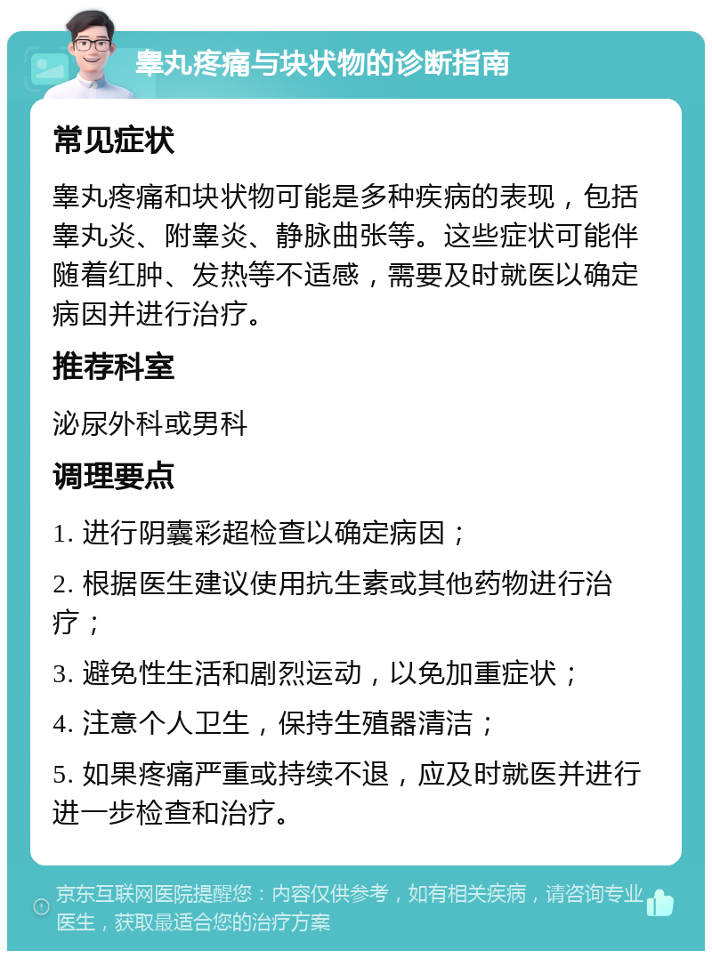 睾丸疼痛与块状物的诊断指南 常见症状 睾丸疼痛和块状物可能是多种疾病的表现，包括睾丸炎、附睾炎、静脉曲张等。这些症状可能伴随着红肿、发热等不适感，需要及时就医以确定病因并进行治疗。 推荐科室 泌尿外科或男科 调理要点 1. 进行阴囊彩超检查以确定病因； 2. 根据医生建议使用抗生素或其他药物进行治疗； 3. 避免性生活和剧烈运动，以免加重症状； 4. 注意个人卫生，保持生殖器清洁； 5. 如果疼痛严重或持续不退，应及时就医并进行进一步检查和治疗。