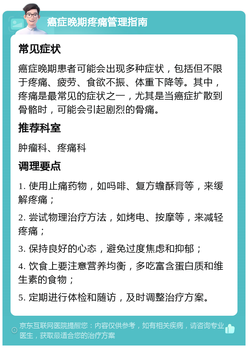 癌症晚期疼痛管理指南 常见症状 癌症晚期患者可能会出现多种症状，包括但不限于疼痛、疲劳、食欲不振、体重下降等。其中，疼痛是最常见的症状之一，尤其是当癌症扩散到骨骼时，可能会引起剧烈的骨痛。 推荐科室 肿瘤科、疼痛科 调理要点 1. 使用止痛药物，如吗啡、复方蟾酥膏等，来缓解疼痛； 2. 尝试物理治疗方法，如烤电、按摩等，来减轻疼痛； 3. 保持良好的心态，避免过度焦虑和抑郁； 4. 饮食上要注意营养均衡，多吃富含蛋白质和维生素的食物； 5. 定期进行体检和随访，及时调整治疗方案。