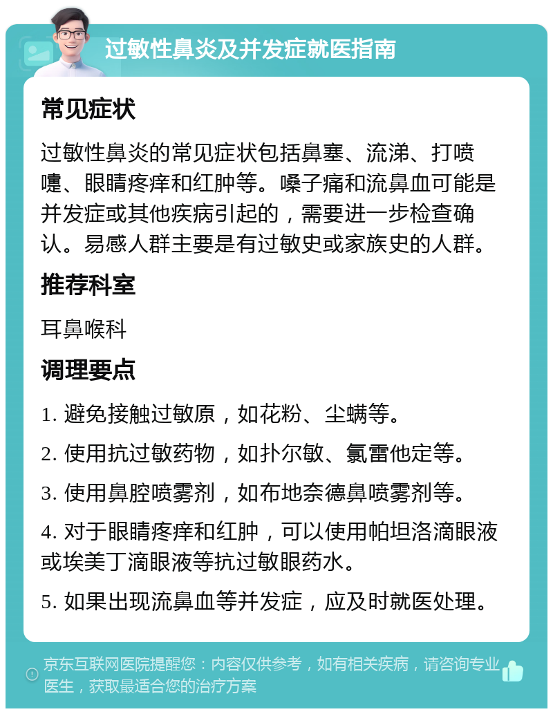 过敏性鼻炎及并发症就医指南 常见症状 过敏性鼻炎的常见症状包括鼻塞、流涕、打喷嚏、眼睛疼痒和红肿等。嗓子痛和流鼻血可能是并发症或其他疾病引起的，需要进一步检查确认。易感人群主要是有过敏史或家族史的人群。 推荐科室 耳鼻喉科 调理要点 1. 避免接触过敏原，如花粉、尘螨等。 2. 使用抗过敏药物，如扑尔敏、氯雷他定等。 3. 使用鼻腔喷雾剂，如布地奈德鼻喷雾剂等。 4. 对于眼睛疼痒和红肿，可以使用帕坦洛滴眼液或埃美丁滴眼液等抗过敏眼药水。 5. 如果出现流鼻血等并发症，应及时就医处理。