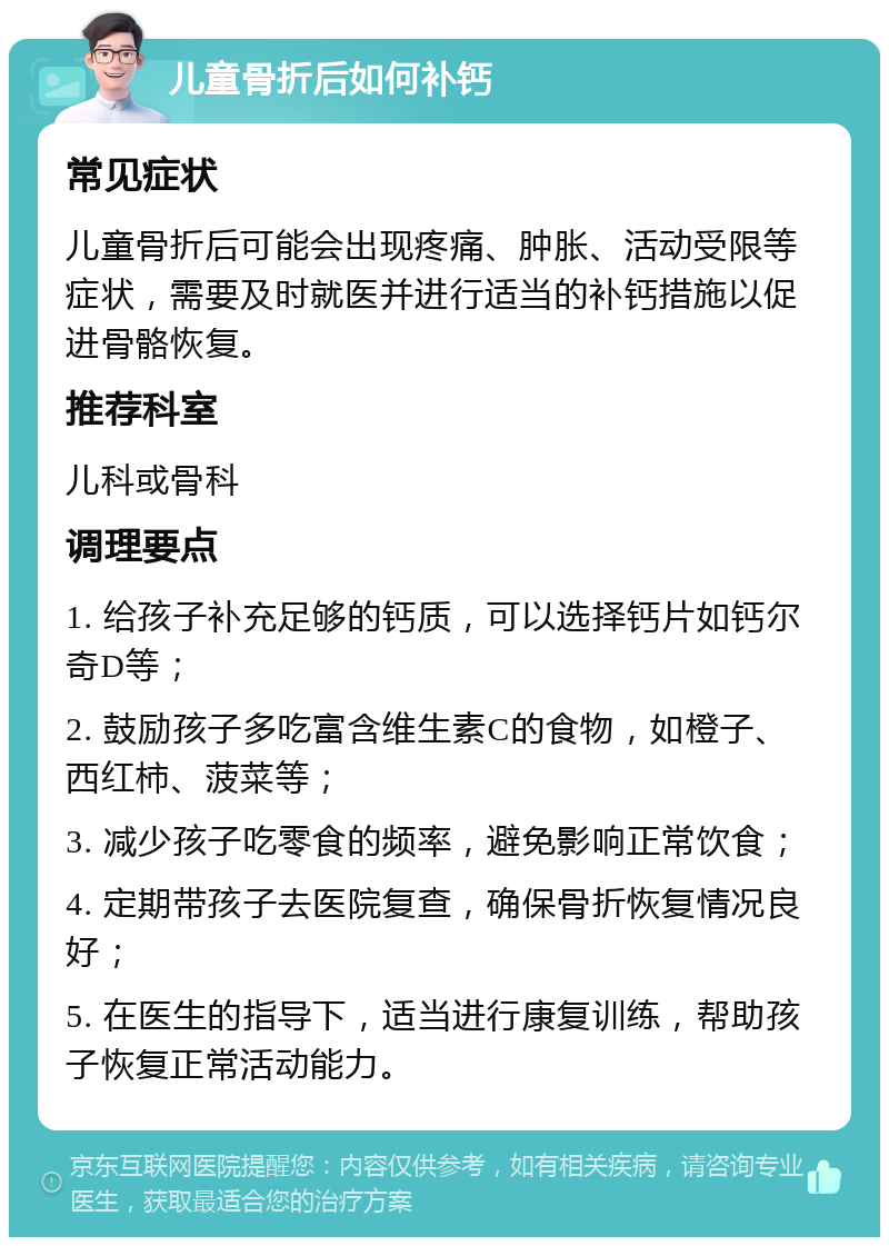 儿童骨折后如何补钙 常见症状 儿童骨折后可能会出现疼痛、肿胀、活动受限等症状，需要及时就医并进行适当的补钙措施以促进骨骼恢复。 推荐科室 儿科或骨科 调理要点 1. 给孩子补充足够的钙质，可以选择钙片如钙尔奇D等； 2. 鼓励孩子多吃富含维生素C的食物，如橙子、西红柿、菠菜等； 3. 减少孩子吃零食的频率，避免影响正常饮食； 4. 定期带孩子去医院复查，确保骨折恢复情况良好； 5. 在医生的指导下，适当进行康复训练，帮助孩子恢复正常活动能力。