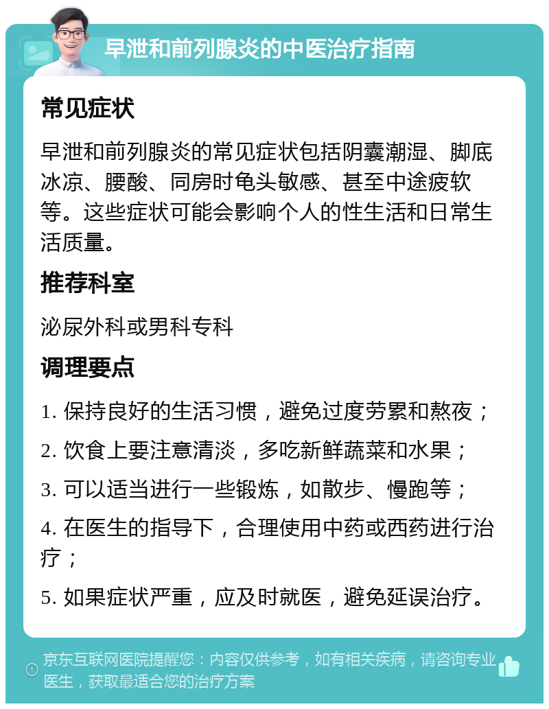 早泄和前列腺炎的中医治疗指南 常见症状 早泄和前列腺炎的常见症状包括阴囊潮湿、脚底冰凉、腰酸、同房时龟头敏感、甚至中途疲软等。这些症状可能会影响个人的性生活和日常生活质量。 推荐科室 泌尿外科或男科专科 调理要点 1. 保持良好的生活习惯，避免过度劳累和熬夜； 2. 饮食上要注意清淡，多吃新鲜蔬菜和水果； 3. 可以适当进行一些锻炼，如散步、慢跑等； 4. 在医生的指导下，合理使用中药或西药进行治疗； 5. 如果症状严重，应及时就医，避免延误治疗。