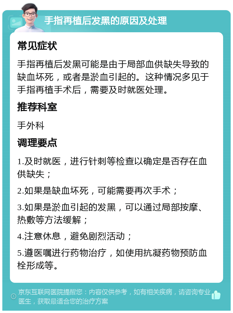 手指再植后发黑的原因及处理 常见症状 手指再植后发黑可能是由于局部血供缺失导致的缺血坏死，或者是淤血引起的。这种情况多见于手指再植手术后，需要及时就医处理。 推荐科室 手外科 调理要点 1.及时就医，进行针刺等检查以确定是否存在血供缺失； 2.如果是缺血坏死，可能需要再次手术； 3.如果是淤血引起的发黑，可以通过局部按摩、热敷等方法缓解； 4.注意休息，避免剧烈活动； 5.遵医嘱进行药物治疗，如使用抗凝药物预防血栓形成等。