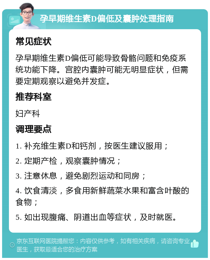 孕早期维生素D偏低及囊肿处理指南 常见症状 孕早期维生素D偏低可能导致骨骼问题和免疫系统功能下降。宫腔内囊肿可能无明显症状，但需要定期观察以避免并发症。 推荐科室 妇产科 调理要点 1. 补充维生素D和钙剂，按医生建议服用； 2. 定期产检，观察囊肿情况； 3. 注意休息，避免剧烈运动和同房； 4. 饮食清淡，多食用新鲜蔬菜水果和富含叶酸的食物； 5. 如出现腹痛、阴道出血等症状，及时就医。