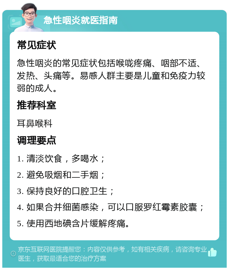 急性咽炎就医指南 常见症状 急性咽炎的常见症状包括喉咙疼痛、咽部不适、发热、头痛等。易感人群主要是儿童和免疫力较弱的成人。 推荐科室 耳鼻喉科 调理要点 1. 清淡饮食，多喝水； 2. 避免吸烟和二手烟； 3. 保持良好的口腔卫生； 4. 如果合并细菌感染，可以口服罗红霉素胶囊； 5. 使用西地碘含片缓解疼痛。