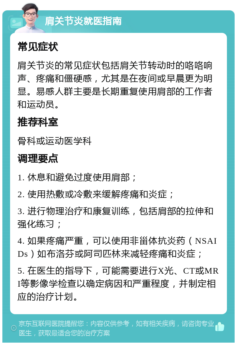 肩关节炎就医指南 常见症状 肩关节炎的常见症状包括肩关节转动时的咯咯响声、疼痛和僵硬感，尤其是在夜间或早晨更为明显。易感人群主要是长期重复使用肩部的工作者和运动员。 推荐科室 骨科或运动医学科 调理要点 1. 休息和避免过度使用肩部； 2. 使用热敷或冷敷来缓解疼痛和炎症； 3. 进行物理治疗和康复训练，包括肩部的拉伸和强化练习； 4. 如果疼痛严重，可以使用非甾体抗炎药（NSAIDs）如布洛芬或阿司匹林来减轻疼痛和炎症； 5. 在医生的指导下，可能需要进行X光、CT或MRI等影像学检查以确定病因和严重程度，并制定相应的治疗计划。