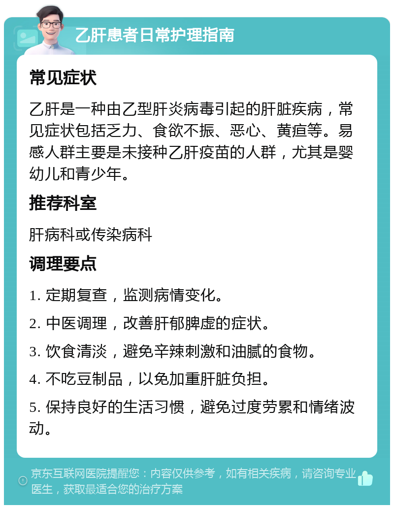 乙肝患者日常护理指南 常见症状 乙肝是一种由乙型肝炎病毒引起的肝脏疾病，常见症状包括乏力、食欲不振、恶心、黄疸等。易感人群主要是未接种乙肝疫苗的人群，尤其是婴幼儿和青少年。 推荐科室 肝病科或传染病科 调理要点 1. 定期复查，监测病情变化。 2. 中医调理，改善肝郁脾虚的症状。 3. 饮食清淡，避免辛辣刺激和油腻的食物。 4. 不吃豆制品，以免加重肝脏负担。 5. 保持良好的生活习惯，避免过度劳累和情绪波动。