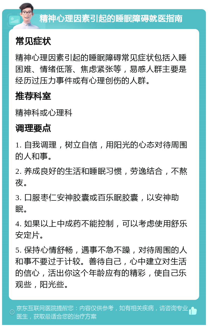 精神心理因素引起的睡眠障碍就医指南 常见症状 精神心理因素引起的睡眠障碍常见症状包括入睡困难、情绪低落、焦虑紧张等，易感人群主要是经历过压力事件或有心理创伤的人群。 推荐科室 精神科或心理科 调理要点 1. 自我调理，树立自信，用阳光的心态对待周围的人和事。 2. 养成良好的生活和睡眠习惯，劳逸结合，不熬夜。 3. 口服枣仁安神胶囊或百乐眠胶囊，以安神助眠。 4. 如果以上中成药不能控制，可以考虑使用舒乐安定片。 5. 保持心情舒畅，遇事不急不躁，对待周围的人和事不要过于计较。善待自己，心中建立对生活的信心，活出你这个年龄应有的精彩，使自己乐观些，阳光些。