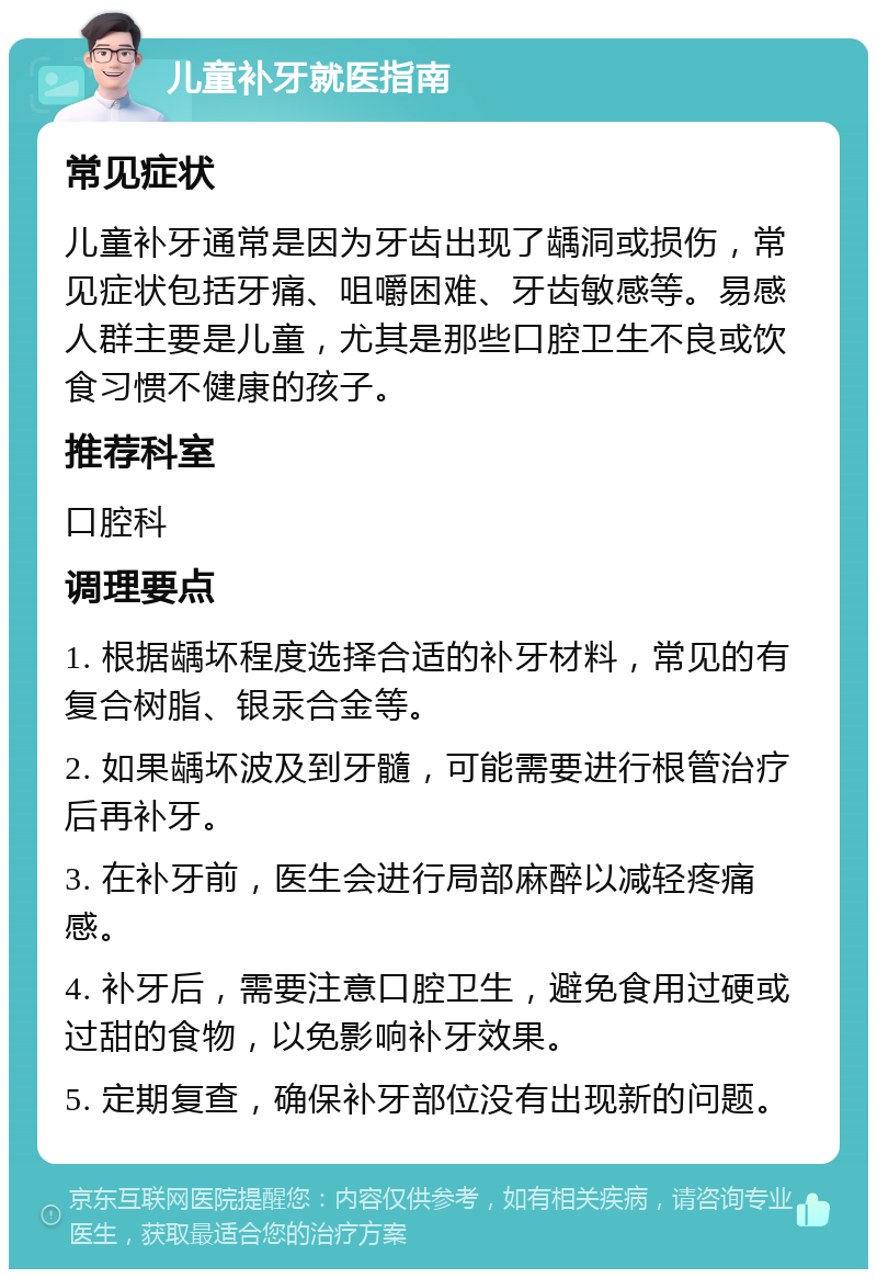 儿童补牙就医指南 常见症状 儿童补牙通常是因为牙齿出现了龋洞或损伤，常见症状包括牙痛、咀嚼困难、牙齿敏感等。易感人群主要是儿童，尤其是那些口腔卫生不良或饮食习惯不健康的孩子。 推荐科室 口腔科 调理要点 1. 根据龋坏程度选择合适的补牙材料，常见的有复合树脂、银汞合金等。 2. 如果龋坏波及到牙髓，可能需要进行根管治疗后再补牙。 3. 在补牙前，医生会进行局部麻醉以减轻疼痛感。 4. 补牙后，需要注意口腔卫生，避免食用过硬或过甜的食物，以免影响补牙效果。 5. 定期复查，确保补牙部位没有出现新的问题。