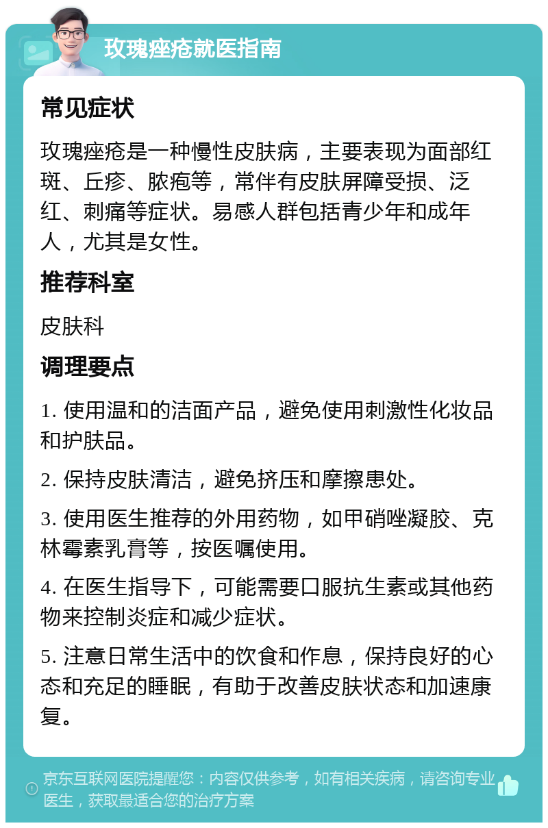 玫瑰痤疮就医指南 常见症状 玫瑰痤疮是一种慢性皮肤病，主要表现为面部红斑、丘疹、脓疱等，常伴有皮肤屏障受损、泛红、刺痛等症状。易感人群包括青少年和成年人，尤其是女性。 推荐科室 皮肤科 调理要点 1. 使用温和的洁面产品，避免使用刺激性化妆品和护肤品。 2. 保持皮肤清洁，避免挤压和摩擦患处。 3. 使用医生推荐的外用药物，如甲硝唑凝胶、克林霉素乳膏等，按医嘱使用。 4. 在医生指导下，可能需要口服抗生素或其他药物来控制炎症和减少症状。 5. 注意日常生活中的饮食和作息，保持良好的心态和充足的睡眠，有助于改善皮肤状态和加速康复。