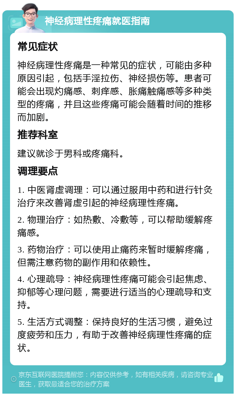 神经病理性疼痛就医指南 常见症状 神经病理性疼痛是一种常见的症状，可能由多种原因引起，包括手淫拉伤、神经损伤等。患者可能会出现灼痛感、刺痒感、胀痛触痛感等多种类型的疼痛，并且这些疼痛可能会随着时间的推移而加剧。 推荐科室 建议就诊于男科或疼痛科。 调理要点 1. 中医肾虚调理：可以通过服用中药和进行针灸治疗来改善肾虚引起的神经病理性疼痛。 2. 物理治疗：如热敷、冷敷等，可以帮助缓解疼痛感。 3. 药物治疗：可以使用止痛药来暂时缓解疼痛，但需注意药物的副作用和依赖性。 4. 心理疏导：神经病理性疼痛可能会引起焦虑、抑郁等心理问题，需要进行适当的心理疏导和支持。 5. 生活方式调整：保持良好的生活习惯，避免过度疲劳和压力，有助于改善神经病理性疼痛的症状。