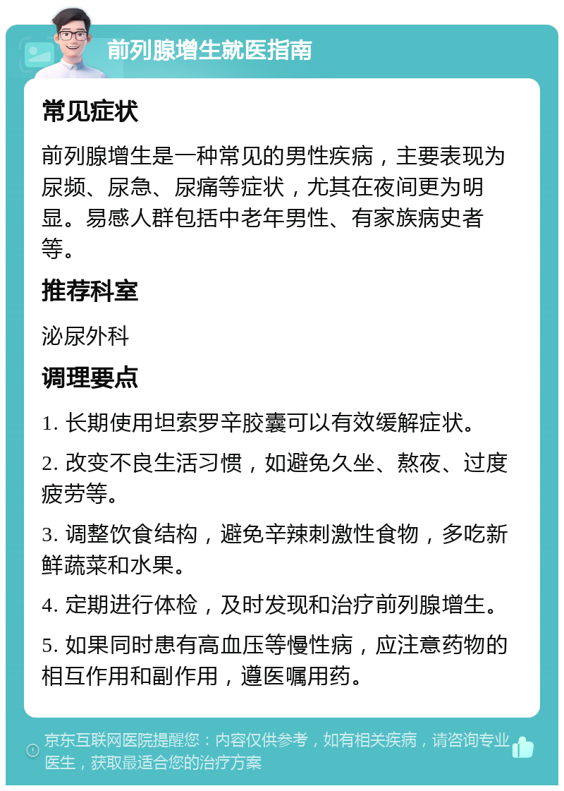 前列腺增生就医指南 常见症状 前列腺增生是一种常见的男性疾病，主要表现为尿频、尿急、尿痛等症状，尤其在夜间更为明显。易感人群包括中老年男性、有家族病史者等。 推荐科室 泌尿外科 调理要点 1. 长期使用坦索罗辛胶囊可以有效缓解症状。 2. 改变不良生活习惯，如避免久坐、熬夜、过度疲劳等。 3. 调整饮食结构，避免辛辣刺激性食物，多吃新鲜蔬菜和水果。 4. 定期进行体检，及时发现和治疗前列腺增生。 5. 如果同时患有高血压等慢性病，应注意药物的相互作用和副作用，遵医嘱用药。