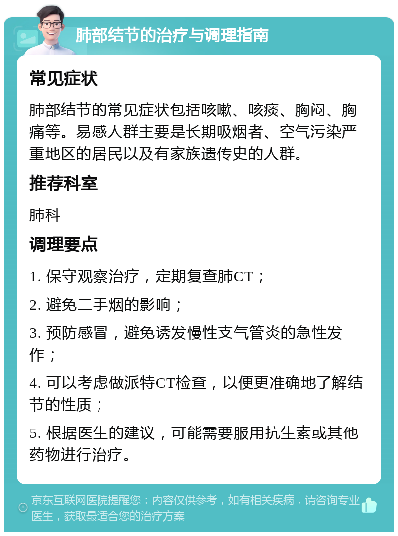 肺部结节的治疗与调理指南 常见症状 肺部结节的常见症状包括咳嗽、咳痰、胸闷、胸痛等。易感人群主要是长期吸烟者、空气污染严重地区的居民以及有家族遗传史的人群。 推荐科室 肺科 调理要点 1. 保守观察治疗，定期复查肺CT； 2. 避免二手烟的影响； 3. 预防感冒，避免诱发慢性支气管炎的急性发作； 4. 可以考虑做派特CT检查，以便更准确地了解结节的性质； 5. 根据医生的建议，可能需要服用抗生素或其他药物进行治疗。