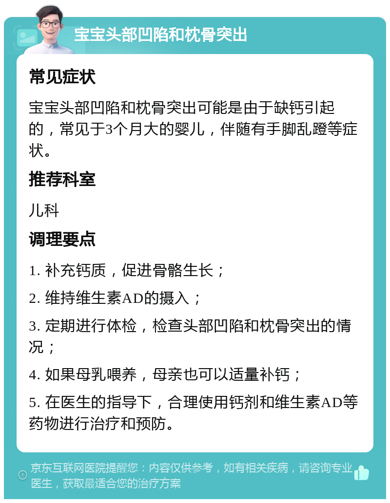 宝宝头部凹陷和枕骨突出 常见症状 宝宝头部凹陷和枕骨突出可能是由于缺钙引起的，常见于3个月大的婴儿，伴随有手脚乱蹬等症状。 推荐科室 儿科 调理要点 1. 补充钙质，促进骨骼生长； 2. 维持维生素AD的摄入； 3. 定期进行体检，检查头部凹陷和枕骨突出的情况； 4. 如果母乳喂养，母亲也可以适量补钙； 5. 在医生的指导下，合理使用钙剂和维生素AD等药物进行治疗和预防。