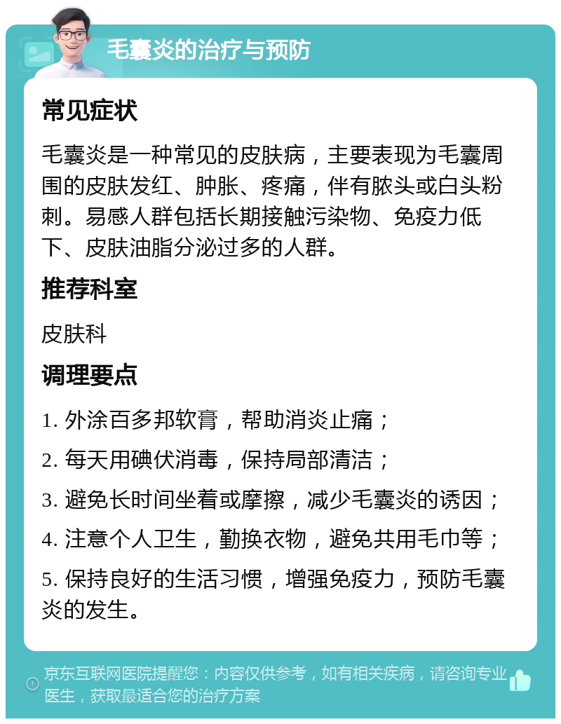 毛囊炎的治疗与预防 常见症状 毛囊炎是一种常见的皮肤病，主要表现为毛囊周围的皮肤发红、肿胀、疼痛，伴有脓头或白头粉刺。易感人群包括长期接触污染物、免疫力低下、皮肤油脂分泌过多的人群。 推荐科室 皮肤科 调理要点 1. 外涂百多邦软膏，帮助消炎止痛； 2. 每天用碘伏消毒，保持局部清洁； 3. 避免长时间坐着或摩擦，减少毛囊炎的诱因； 4. 注意个人卫生，勤换衣物，避免共用毛巾等； 5. 保持良好的生活习惯，增强免疫力，预防毛囊炎的发生。