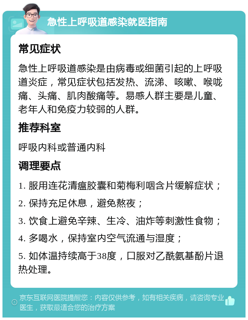 急性上呼吸道感染就医指南 常见症状 急性上呼吸道感染是由病毒或细菌引起的上呼吸道炎症，常见症状包括发热、流涕、咳嗽、喉咙痛、头痛、肌肉酸痛等。易感人群主要是儿童、老年人和免疫力较弱的人群。 推荐科室 呼吸内科或普通内科 调理要点 1. 服用连花清瘟胶囊和菊梅利咽含片缓解症状； 2. 保持充足休息，避免熬夜； 3. 饮食上避免辛辣、生冷、油炸等刺激性食物； 4. 多喝水，保持室内空气流通与湿度； 5. 如体温持续高于38度，口服对乙酰氨基酚片退热处理。