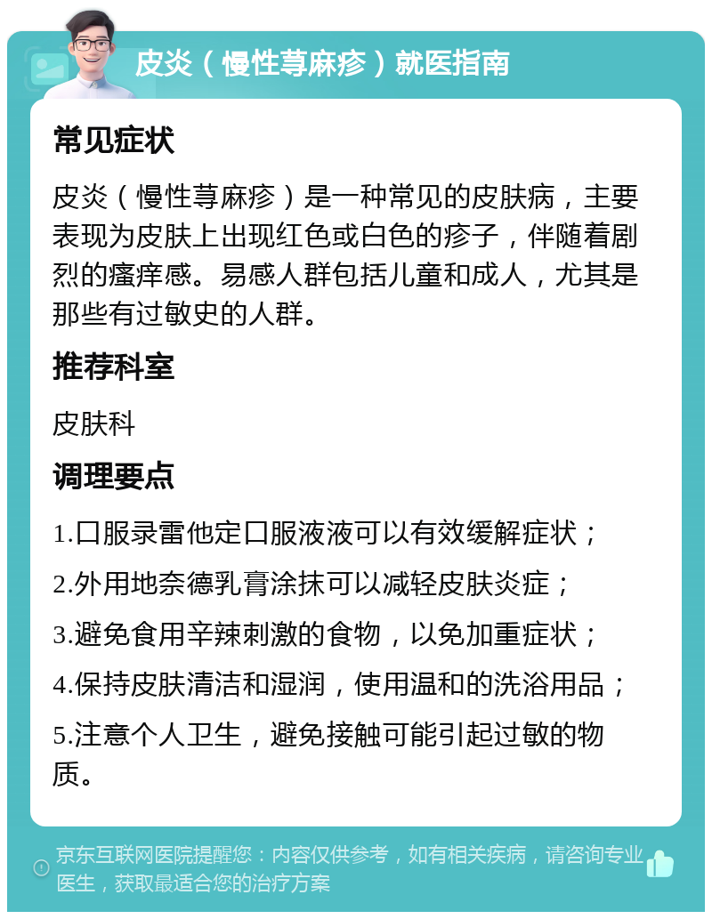 皮炎（慢性荨麻疹）就医指南 常见症状 皮炎（慢性荨麻疹）是一种常见的皮肤病，主要表现为皮肤上出现红色或白色的疹子，伴随着剧烈的瘙痒感。易感人群包括儿童和成人，尤其是那些有过敏史的人群。 推荐科室 皮肤科 调理要点 1.口服录雷他定口服液液可以有效缓解症状； 2.外用地奈德乳膏涂抹可以减轻皮肤炎症； 3.避免食用辛辣刺激的食物，以免加重症状； 4.保持皮肤清洁和湿润，使用温和的洗浴用品； 5.注意个人卫生，避免接触可能引起过敏的物质。