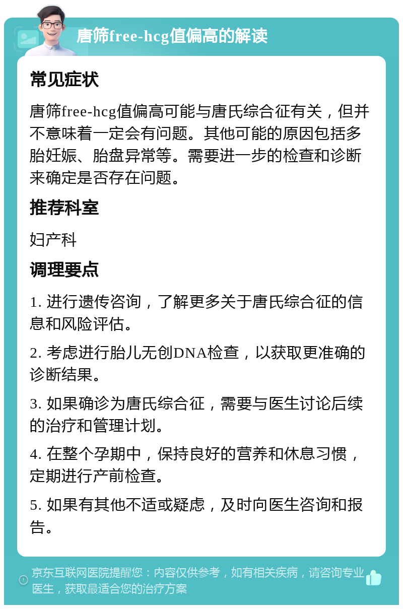 唐筛free-hcg值偏高的解读 常见症状 唐筛free-hcg值偏高可能与唐氏综合征有关，但并不意味着一定会有问题。其他可能的原因包括多胎妊娠、胎盘异常等。需要进一步的检查和诊断来确定是否存在问题。 推荐科室 妇产科 调理要点 1. 进行遗传咨询，了解更多关于唐氏综合征的信息和风险评估。 2. 考虑进行胎儿无创DNA检查，以获取更准确的诊断结果。 3. 如果确诊为唐氏综合征，需要与医生讨论后续的治疗和管理计划。 4. 在整个孕期中，保持良好的营养和休息习惯，定期进行产前检查。 5. 如果有其他不适或疑虑，及时向医生咨询和报告。