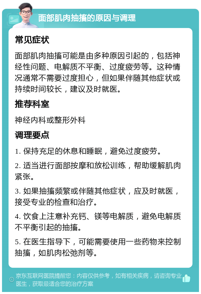 面部肌肉抽搐的原因与调理 常见症状 面部肌肉抽搐可能是由多种原因引起的，包括神经性问题、电解质不平衡、过度疲劳等。这种情况通常不需要过度担心，但如果伴随其他症状或持续时间较长，建议及时就医。 推荐科室 神经内科或整形外科 调理要点 1. 保持充足的休息和睡眠，避免过度疲劳。 2. 适当进行面部按摩和放松训练，帮助缓解肌肉紧张。 3. 如果抽搐频繁或伴随其他症状，应及时就医，接受专业的检查和治疗。 4. 饮食上注意补充钙、镁等电解质，避免电解质不平衡引起的抽搐。 5. 在医生指导下，可能需要使用一些药物来控制抽搐，如肌肉松弛剂等。