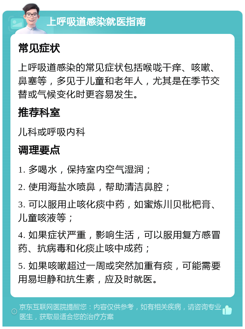 上呼吸道感染就医指南 常见症状 上呼吸道感染的常见症状包括喉咙干痒、咳嗽、鼻塞等，多见于儿童和老年人，尤其是在季节交替或气候变化时更容易发生。 推荐科室 儿科或呼吸内科 调理要点 1. 多喝水，保持室内空气湿润； 2. 使用海盐水喷鼻，帮助清洁鼻腔； 3. 可以服用止咳化痰中药，如蜜炼川贝枇杷膏、儿童咳液等； 4. 如果症状严重，影响生活，可以服用复方感冒药、抗病毒和化痰止咳中成药； 5. 如果咳嗽超过一周或突然加重有痰，可能需要用易坦静和抗生素，应及时就医。