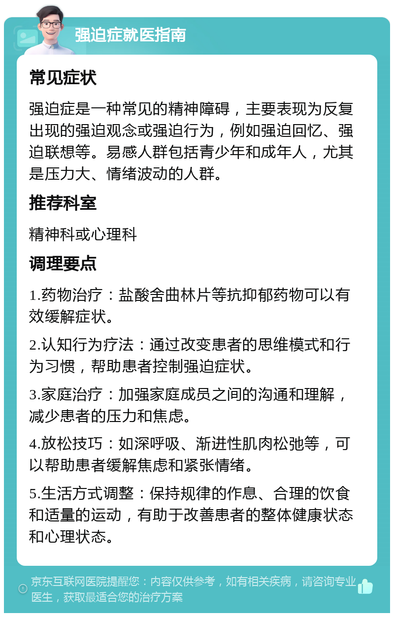 强迫症就医指南 常见症状 强迫症是一种常见的精神障碍，主要表现为反复出现的强迫观念或强迫行为，例如强迫回忆、强迫联想等。易感人群包括青少年和成年人，尤其是压力大、情绪波动的人群。 推荐科室 精神科或心理科 调理要点 1.药物治疗：盐酸舍曲林片等抗抑郁药物可以有效缓解症状。 2.认知行为疗法：通过改变患者的思维模式和行为习惯，帮助患者控制强迫症状。 3.家庭治疗：加强家庭成员之间的沟通和理解，减少患者的压力和焦虑。 4.放松技巧：如深呼吸、渐进性肌肉松弛等，可以帮助患者缓解焦虑和紧张情绪。 5.生活方式调整：保持规律的作息、合理的饮食和适量的运动，有助于改善患者的整体健康状态和心理状态。