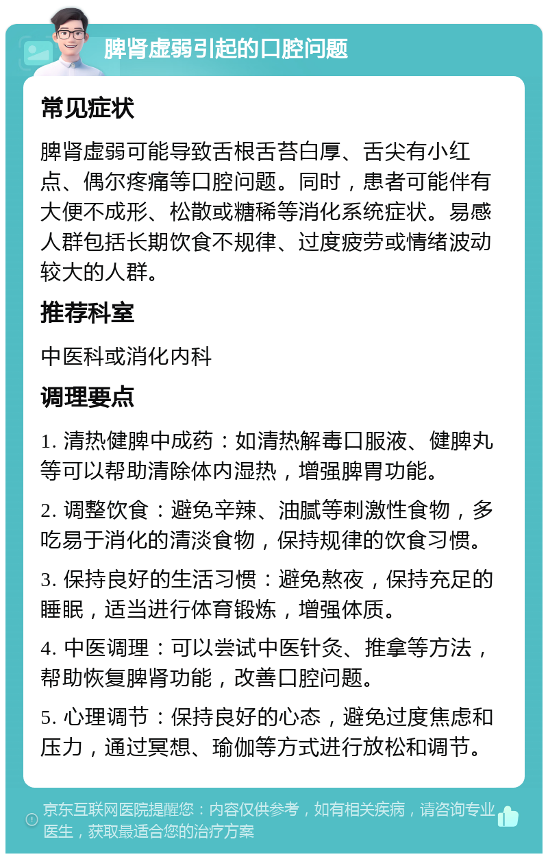 脾肾虚弱引起的口腔问题 常见症状 脾肾虚弱可能导致舌根舌苔白厚、舌尖有小红点、偶尔疼痛等口腔问题。同时，患者可能伴有大便不成形、松散或糖稀等消化系统症状。易感人群包括长期饮食不规律、过度疲劳或情绪波动较大的人群。 推荐科室 中医科或消化内科 调理要点 1. 清热健脾中成药：如清热解毒口服液、健脾丸等可以帮助清除体内湿热，增强脾胃功能。 2. 调整饮食：避免辛辣、油腻等刺激性食物，多吃易于消化的清淡食物，保持规律的饮食习惯。 3. 保持良好的生活习惯：避免熬夜，保持充足的睡眠，适当进行体育锻炼，增强体质。 4. 中医调理：可以尝试中医针灸、推拿等方法，帮助恢复脾肾功能，改善口腔问题。 5. 心理调节：保持良好的心态，避免过度焦虑和压力，通过冥想、瑜伽等方式进行放松和调节。