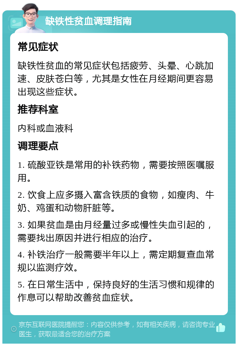 缺铁性贫血调理指南 常见症状 缺铁性贫血的常见症状包括疲劳、头晕、心跳加速、皮肤苍白等，尤其是女性在月经期间更容易出现这些症状。 推荐科室 内科或血液科 调理要点 1. 硫酸亚铁是常用的补铁药物，需要按照医嘱服用。 2. 饮食上应多摄入富含铁质的食物，如瘦肉、牛奶、鸡蛋和动物肝脏等。 3. 如果贫血是由月经量过多或慢性失血引起的，需要找出原因并进行相应的治疗。 4. 补铁治疗一般需要半年以上，需定期复查血常规以监测疗效。 5. 在日常生活中，保持良好的生活习惯和规律的作息可以帮助改善贫血症状。