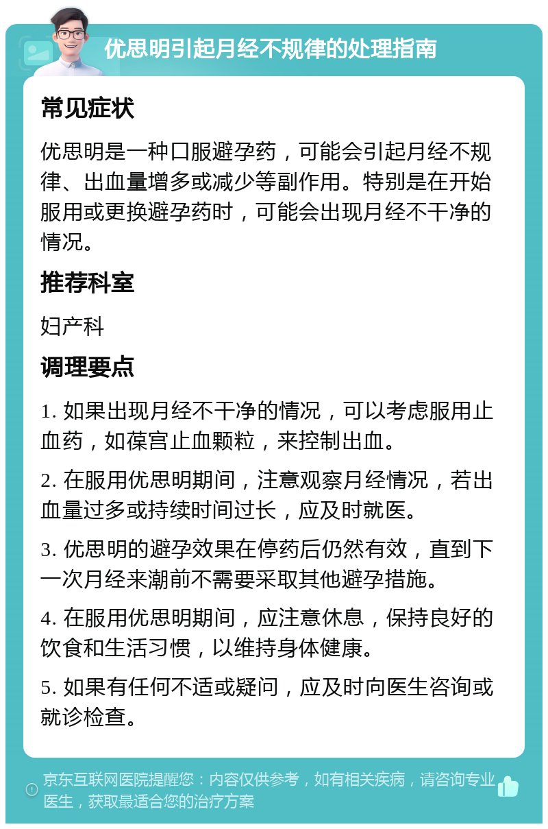 优思明引起月经不规律的处理指南 常见症状 优思明是一种口服避孕药，可能会引起月经不规律、出血量增多或减少等副作用。特别是在开始服用或更换避孕药时，可能会出现月经不干净的情况。 推荐科室 妇产科 调理要点 1. 如果出现月经不干净的情况，可以考虑服用止血药，如葆宫止血颗粒，来控制出血。 2. 在服用优思明期间，注意观察月经情况，若出血量过多或持续时间过长，应及时就医。 3. 优思明的避孕效果在停药后仍然有效，直到下一次月经来潮前不需要采取其他避孕措施。 4. 在服用优思明期间，应注意休息，保持良好的饮食和生活习惯，以维持身体健康。 5. 如果有任何不适或疑问，应及时向医生咨询或就诊检查。