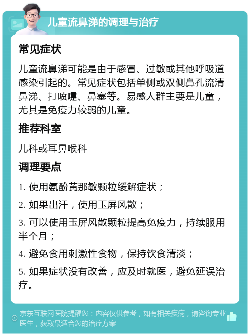 儿童流鼻涕的调理与治疗 常见症状 儿童流鼻涕可能是由于感冒、过敏或其他呼吸道感染引起的。常见症状包括单侧或双侧鼻孔流清鼻涕、打喷嚏、鼻塞等。易感人群主要是儿童，尤其是免疫力较弱的儿童。 推荐科室 儿科或耳鼻喉科 调理要点 1. 使用氨酚黄那敏颗粒缓解症状； 2. 如果出汗，使用玉屏风散； 3. 可以使用玉屏风散颗粒提高免疫力，持续服用半个月； 4. 避免食用刺激性食物，保持饮食清淡； 5. 如果症状没有改善，应及时就医，避免延误治疗。