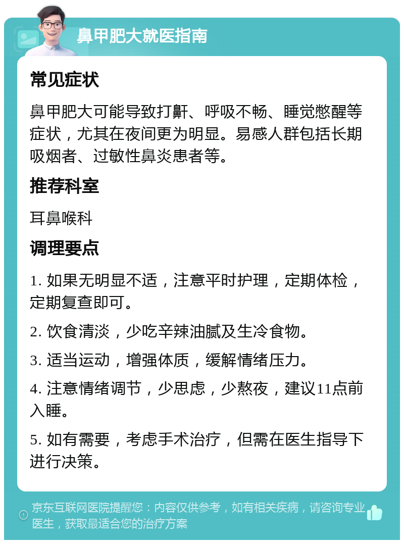 鼻甲肥大就医指南 常见症状 鼻甲肥大可能导致打鼾、呼吸不畅、睡觉憋醒等症状，尤其在夜间更为明显。易感人群包括长期吸烟者、过敏性鼻炎患者等。 推荐科室 耳鼻喉科 调理要点 1. 如果无明显不适，注意平时护理，定期体检，定期复查即可。 2. 饮食清淡，少吃辛辣油腻及生冷食物。 3. 适当运动，增强体质，缓解情绪压力。 4. 注意情绪调节，少思虑，少熬夜，建议11点前入睡。 5. 如有需要，考虑手术治疗，但需在医生指导下进行决策。