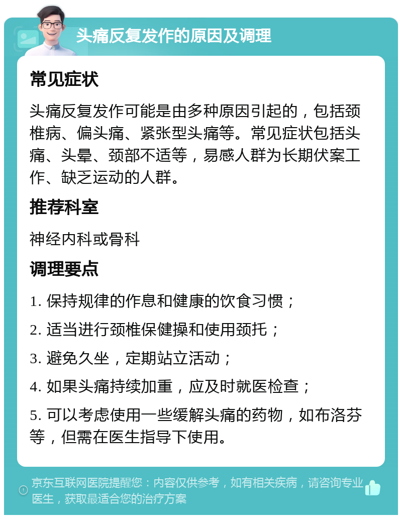 头痛反复发作的原因及调理 常见症状 头痛反复发作可能是由多种原因引起的，包括颈椎病、偏头痛、紧张型头痛等。常见症状包括头痛、头晕、颈部不适等，易感人群为长期伏案工作、缺乏运动的人群。 推荐科室 神经内科或骨科 调理要点 1. 保持规律的作息和健康的饮食习惯； 2. 适当进行颈椎保健操和使用颈托； 3. 避免久坐，定期站立活动； 4. 如果头痛持续加重，应及时就医检查； 5. 可以考虑使用一些缓解头痛的药物，如布洛芬等，但需在医生指导下使用。