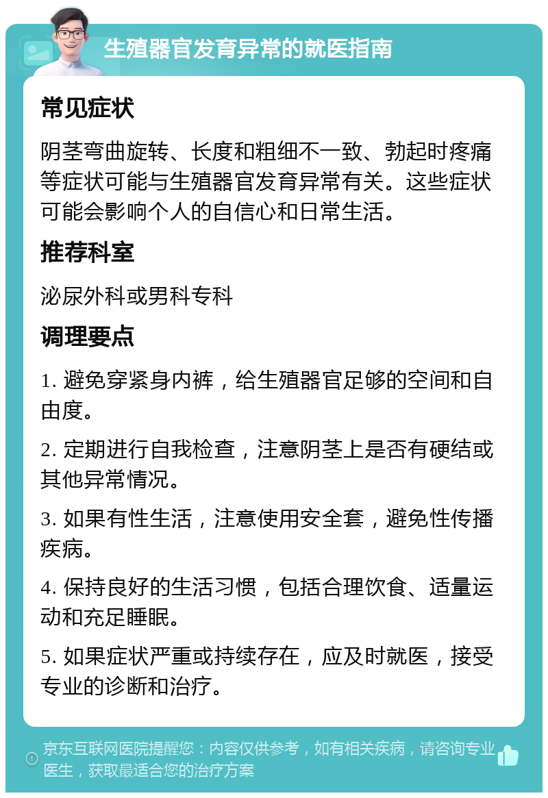 生殖器官发育异常的就医指南 常见症状 阴茎弯曲旋转、长度和粗细不一致、勃起时疼痛等症状可能与生殖器官发育异常有关。这些症状可能会影响个人的自信心和日常生活。 推荐科室 泌尿外科或男科专科 调理要点 1. 避免穿紧身内裤，给生殖器官足够的空间和自由度。 2. 定期进行自我检查，注意阴茎上是否有硬结或其他异常情况。 3. 如果有性生活，注意使用安全套，避免性传播疾病。 4. 保持良好的生活习惯，包括合理饮食、适量运动和充足睡眠。 5. 如果症状严重或持续存在，应及时就医，接受专业的诊断和治疗。