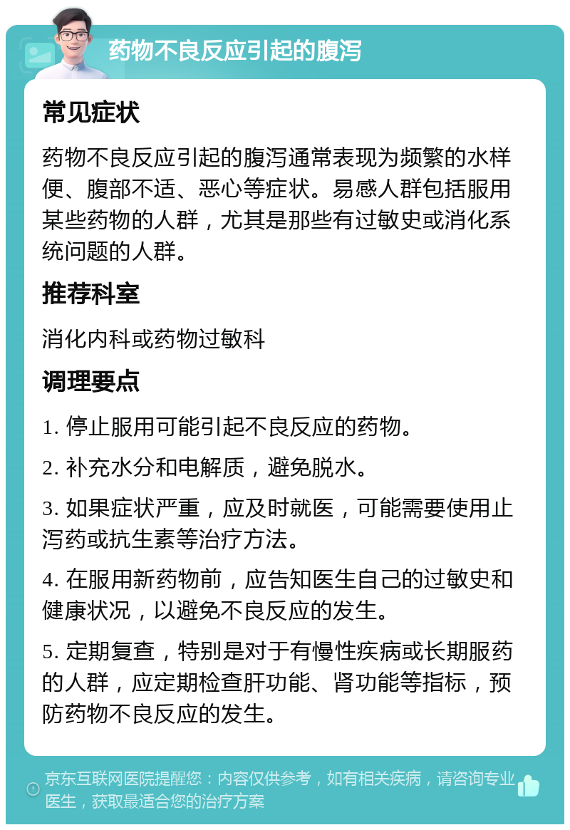 药物不良反应引起的腹泻 常见症状 药物不良反应引起的腹泻通常表现为频繁的水样便、腹部不适、恶心等症状。易感人群包括服用某些药物的人群，尤其是那些有过敏史或消化系统问题的人群。 推荐科室 消化内科或药物过敏科 调理要点 1. 停止服用可能引起不良反应的药物。 2. 补充水分和电解质，避免脱水。 3. 如果症状严重，应及时就医，可能需要使用止泻药或抗生素等治疗方法。 4. 在服用新药物前，应告知医生自己的过敏史和健康状况，以避免不良反应的发生。 5. 定期复查，特别是对于有慢性疾病或长期服药的人群，应定期检查肝功能、肾功能等指标，预防药物不良反应的发生。