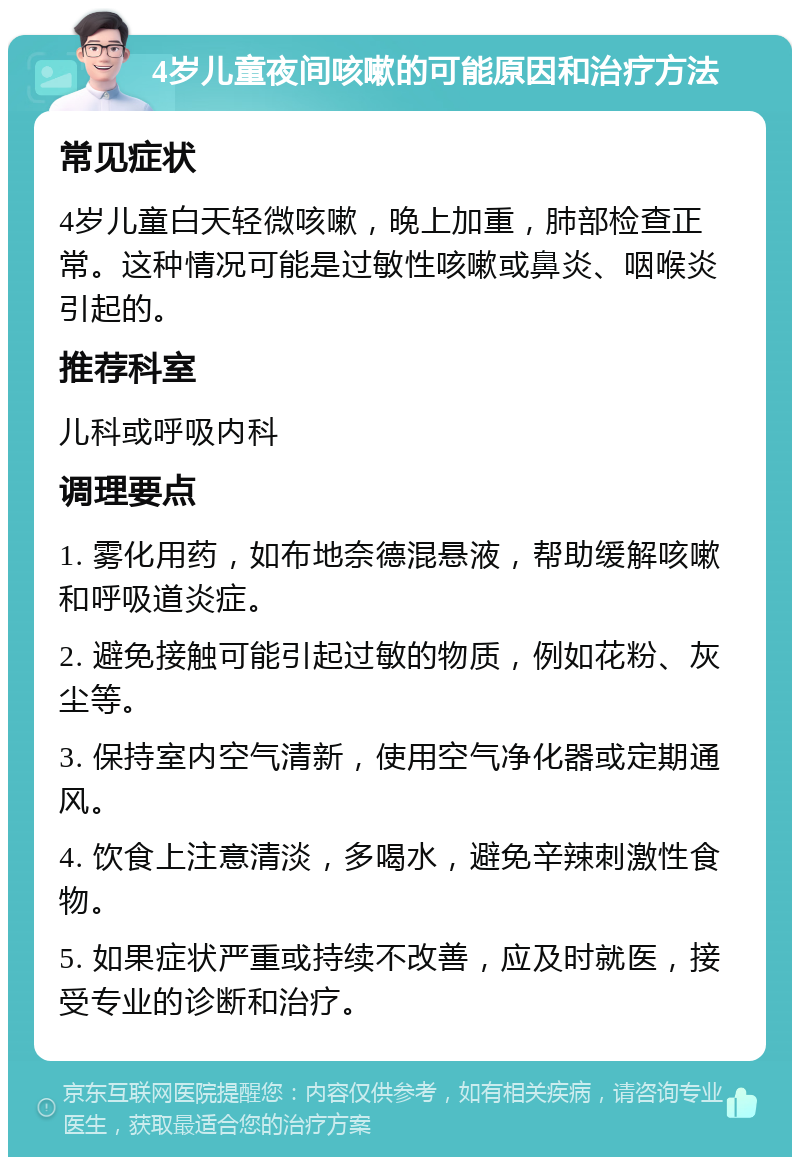 4岁儿童夜间咳嗽的可能原因和治疗方法 常见症状 4岁儿童白天轻微咳嗽，晚上加重，肺部检查正常。这种情况可能是过敏性咳嗽或鼻炎、咽喉炎引起的。 推荐科室 儿科或呼吸内科 调理要点 1. 雾化用药，如布地奈德混悬液，帮助缓解咳嗽和呼吸道炎症。 2. 避免接触可能引起过敏的物质，例如花粉、灰尘等。 3. 保持室内空气清新，使用空气净化器或定期通风。 4. 饮食上注意清淡，多喝水，避免辛辣刺激性食物。 5. 如果症状严重或持续不改善，应及时就医，接受专业的诊断和治疗。