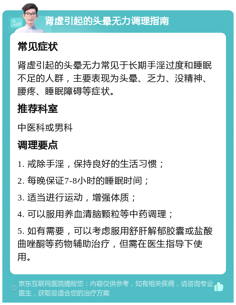 肾虚引起的头晕无力调理指南 常见症状 肾虚引起的头晕无力常见于长期手淫过度和睡眠不足的人群，主要表现为头晕、乏力、没精神、腰疼、睡眠障碍等症状。 推荐科室 中医科或男科 调理要点 1. 戒除手淫，保持良好的生活习惯； 2. 每晚保证7-8小时的睡眠时间； 3. 适当进行运动，增强体质； 4. 可以服用养血清脑颗粒等中药调理； 5. 如有需要，可以考虑服用舒肝解郁胶囊或盐酸曲唑酮等药物辅助治疗，但需在医生指导下使用。