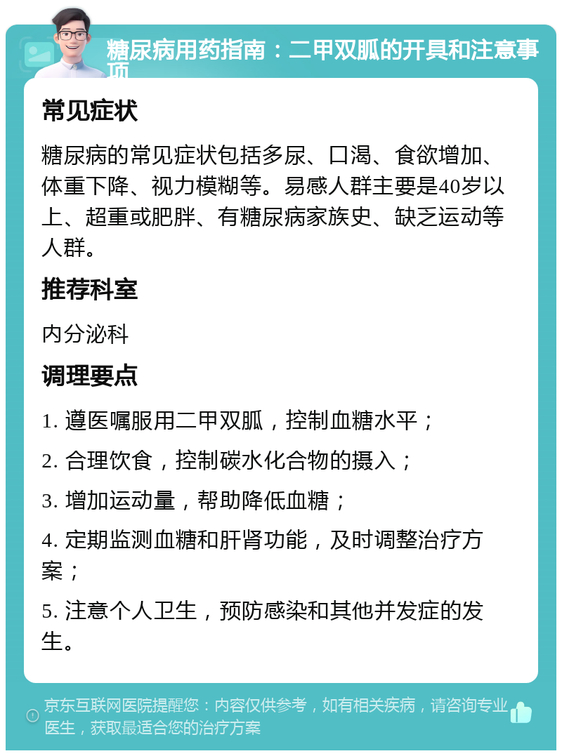 糖尿病用药指南：二甲双胍的开具和注意事项 常见症状 糖尿病的常见症状包括多尿、口渴、食欲增加、体重下降、视力模糊等。易感人群主要是40岁以上、超重或肥胖、有糖尿病家族史、缺乏运动等人群。 推荐科室 内分泌科 调理要点 1. 遵医嘱服用二甲双胍，控制血糖水平； 2. 合理饮食，控制碳水化合物的摄入； 3. 增加运动量，帮助降低血糖； 4. 定期监测血糖和肝肾功能，及时调整治疗方案； 5. 注意个人卫生，预防感染和其他并发症的发生。