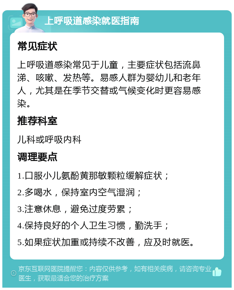 上呼吸道感染就医指南 常见症状 上呼吸道感染常见于儿童，主要症状包括流鼻涕、咳嗽、发热等。易感人群为婴幼儿和老年人，尤其是在季节交替或气候变化时更容易感染。 推荐科室 儿科或呼吸内科 调理要点 1.口服小儿氨酚黄那敏颗粒缓解症状； 2.多喝水，保持室内空气湿润； 3.注意休息，避免过度劳累； 4.保持良好的个人卫生习惯，勤洗手； 5.如果症状加重或持续不改善，应及时就医。