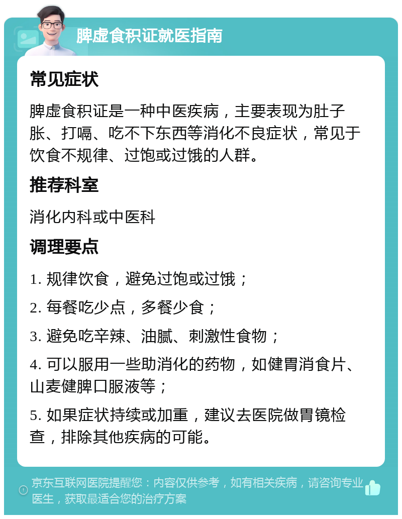 脾虚食积证就医指南 常见症状 脾虚食积证是一种中医疾病，主要表现为肚子胀、打嗝、吃不下东西等消化不良症状，常见于饮食不规律、过饱或过饿的人群。 推荐科室 消化内科或中医科 调理要点 1. 规律饮食，避免过饱或过饿； 2. 每餐吃少点，多餐少食； 3. 避免吃辛辣、油腻、刺激性食物； 4. 可以服用一些助消化的药物，如健胃消食片、山麦健脾口服液等； 5. 如果症状持续或加重，建议去医院做胃镜检查，排除其他疾病的可能。