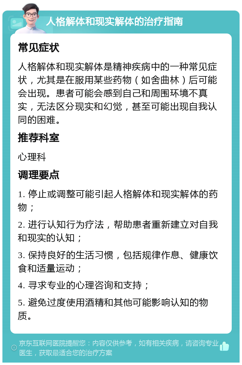 人格解体和现实解体的治疗指南 常见症状 人格解体和现实解体是精神疾病中的一种常见症状，尤其是在服用某些药物（如舍曲林）后可能会出现。患者可能会感到自己和周围环境不真实，无法区分现实和幻觉，甚至可能出现自我认同的困难。 推荐科室 心理科 调理要点 1. 停止或调整可能引起人格解体和现实解体的药物； 2. 进行认知行为疗法，帮助患者重新建立对自我和现实的认知； 3. 保持良好的生活习惯，包括规律作息、健康饮食和适量运动； 4. 寻求专业的心理咨询和支持； 5. 避免过度使用酒精和其他可能影响认知的物质。