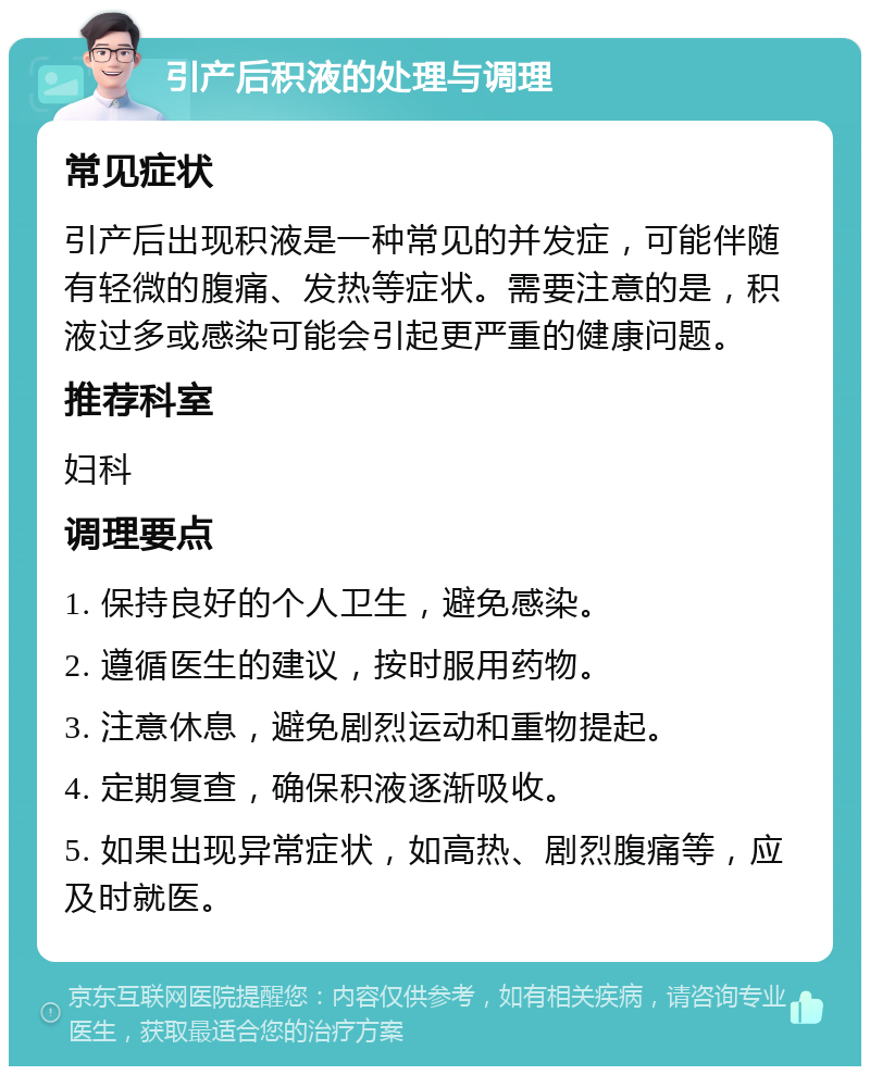 引产后积液的处理与调理 常见症状 引产后出现积液是一种常见的并发症，可能伴随有轻微的腹痛、发热等症状。需要注意的是，积液过多或感染可能会引起更严重的健康问题。 推荐科室 妇科 调理要点 1. 保持良好的个人卫生，避免感染。 2. 遵循医生的建议，按时服用药物。 3. 注意休息，避免剧烈运动和重物提起。 4. 定期复查，确保积液逐渐吸收。 5. 如果出现异常症状，如高热、剧烈腹痛等，应及时就医。