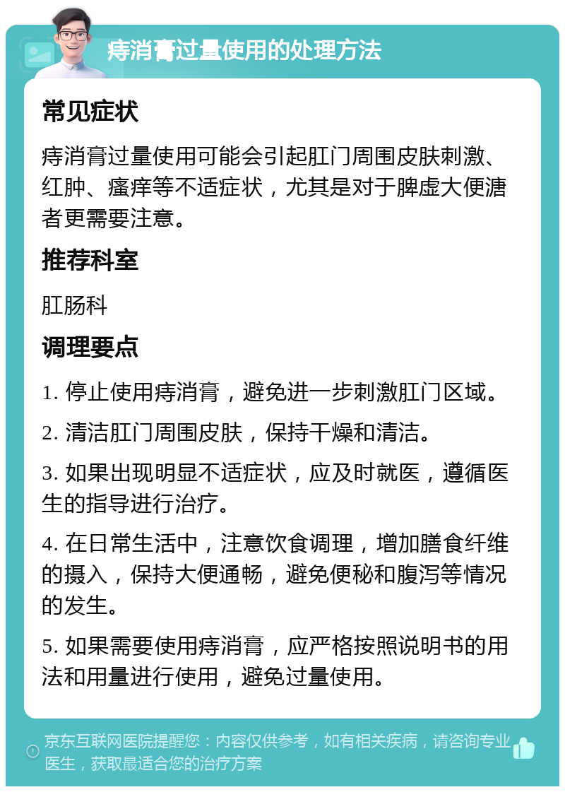 痔消膏过量使用的处理方法 常见症状 痔消膏过量使用可能会引起肛门周围皮肤刺激、红肿、瘙痒等不适症状，尤其是对于脾虚大便溏者更需要注意。 推荐科室 肛肠科 调理要点 1. 停止使用痔消膏，避免进一步刺激肛门区域。 2. 清洁肛门周围皮肤，保持干燥和清洁。 3. 如果出现明显不适症状，应及时就医，遵循医生的指导进行治疗。 4. 在日常生活中，注意饮食调理，增加膳食纤维的摄入，保持大便通畅，避免便秘和腹泻等情况的发生。 5. 如果需要使用痔消膏，应严格按照说明书的用法和用量进行使用，避免过量使用。