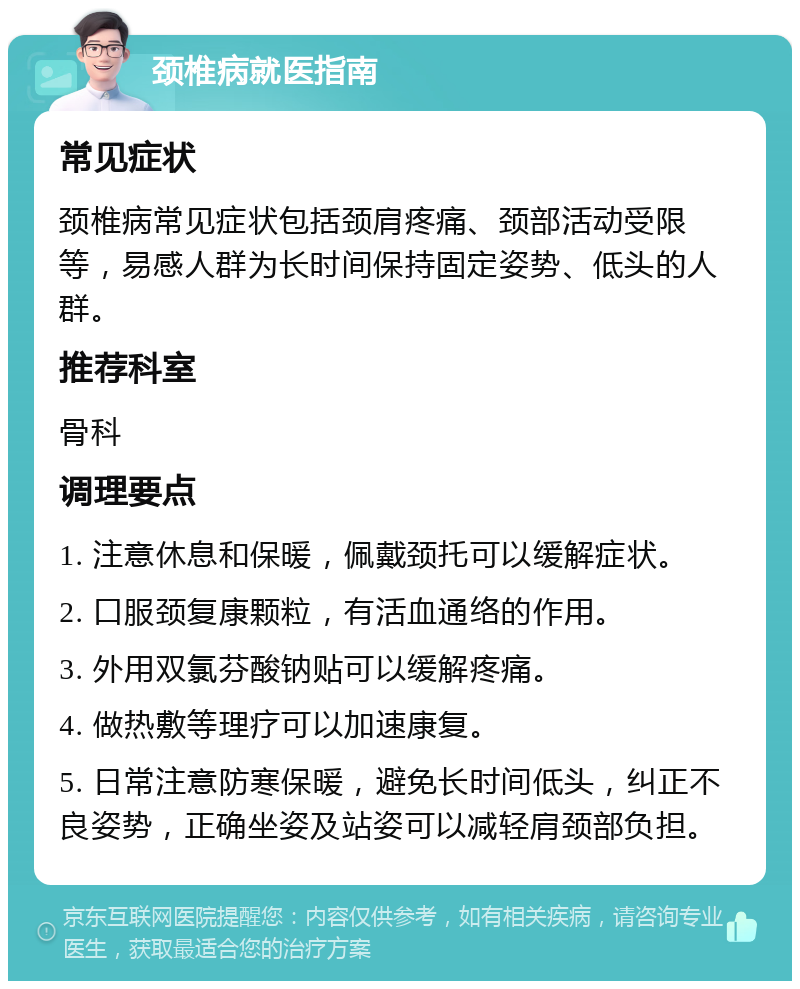 颈椎病就医指南 常见症状 颈椎病常见症状包括颈肩疼痛、颈部活动受限等，易感人群为长时间保持固定姿势、低头的人群。 推荐科室 骨科 调理要点 1. 注意休息和保暖，佩戴颈托可以缓解症状。 2. 口服颈复康颗粒，有活血通络的作用。 3. 外用双氯芬酸钠贴可以缓解疼痛。 4. 做热敷等理疗可以加速康复。 5. 日常注意防寒保暖，避免长时间低头，纠正不良姿势，正确坐姿及站姿可以减轻肩颈部负担。