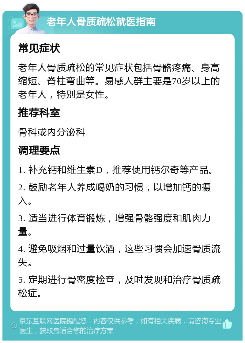 老年人骨质疏松就医指南 常见症状 老年人骨质疏松的常见症状包括骨骼疼痛、身高缩短、脊柱弯曲等。易感人群主要是70岁以上的老年人，特别是女性。 推荐科室 骨科或内分泌科 调理要点 1. 补充钙和维生素D，推荐使用钙尔奇等产品。 2. 鼓励老年人养成喝奶的习惯，以增加钙的摄入。 3. 适当进行体育锻炼，增强骨骼强度和肌肉力量。 4. 避免吸烟和过量饮酒，这些习惯会加速骨质流失。 5. 定期进行骨密度检查，及时发现和治疗骨质疏松症。