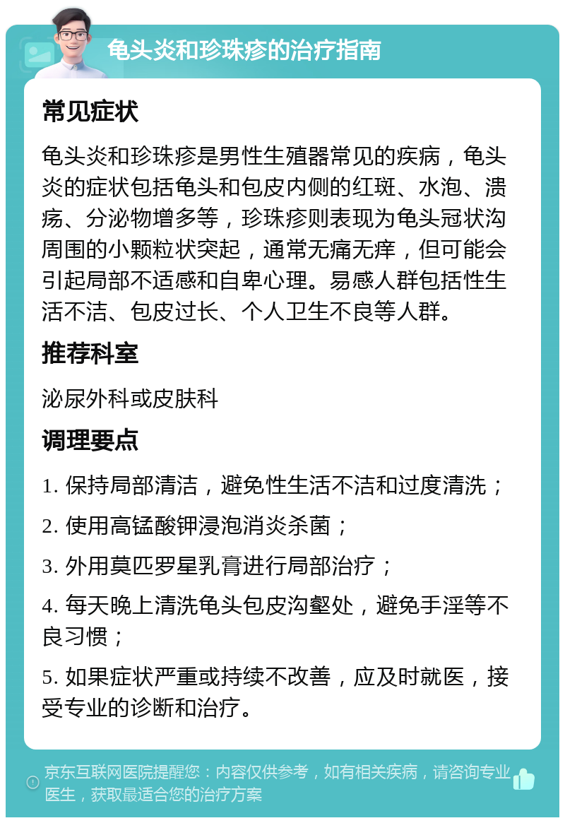 龟头炎和珍珠疹的治疗指南 常见症状 龟头炎和珍珠疹是男性生殖器常见的疾病，龟头炎的症状包括龟头和包皮内侧的红斑、水泡、溃疡、分泌物增多等，珍珠疹则表现为龟头冠状沟周围的小颗粒状突起，通常无痛无痒，但可能会引起局部不适感和自卑心理。易感人群包括性生活不洁、包皮过长、个人卫生不良等人群。 推荐科室 泌尿外科或皮肤科 调理要点 1. 保持局部清洁，避免性生活不洁和过度清洗； 2. 使用高锰酸钾浸泡消炎杀菌； 3. 外用莫匹罗星乳膏进行局部治疗； 4. 每天晚上清洗龟头包皮沟壑处，避免手淫等不良习惯； 5. 如果症状严重或持续不改善，应及时就医，接受专业的诊断和治疗。