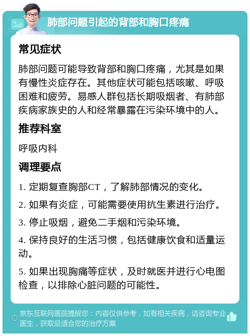 肺部问题引起的背部和胸口疼痛 常见症状 肺部问题可能导致背部和胸口疼痛，尤其是如果有慢性炎症存在。其他症状可能包括咳嗽、呼吸困难和疲劳。易感人群包括长期吸烟者、有肺部疾病家族史的人和经常暴露在污染环境中的人。 推荐科室 呼吸内科 调理要点 1. 定期复查胸部CT，了解肺部情况的变化。 2. 如果有炎症，可能需要使用抗生素进行治疗。 3. 停止吸烟，避免二手烟和污染环境。 4. 保持良好的生活习惯，包括健康饮食和适量运动。 5. 如果出现胸痛等症状，及时就医并进行心电图检查，以排除心脏问题的可能性。