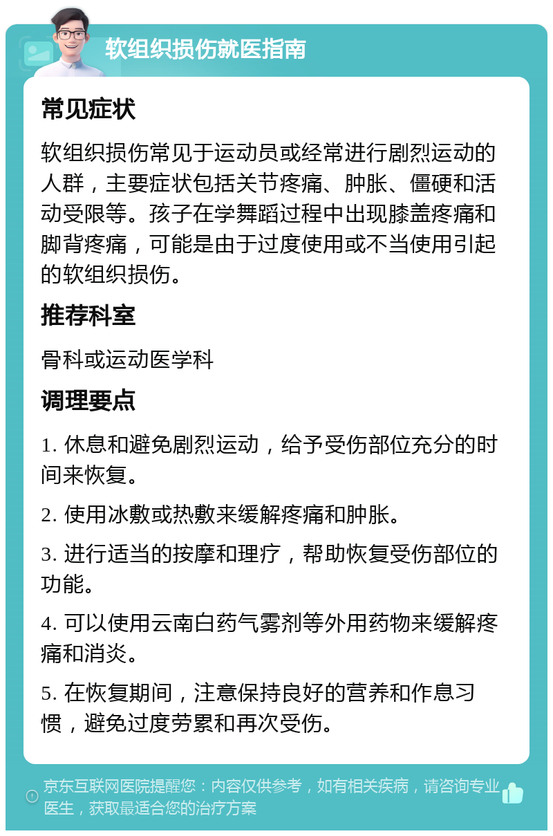 软组织损伤就医指南 常见症状 软组织损伤常见于运动员或经常进行剧烈运动的人群，主要症状包括关节疼痛、肿胀、僵硬和活动受限等。孩子在学舞蹈过程中出现膝盖疼痛和脚背疼痛，可能是由于过度使用或不当使用引起的软组织损伤。 推荐科室 骨科或运动医学科 调理要点 1. 休息和避免剧烈运动，给予受伤部位充分的时间来恢复。 2. 使用冰敷或热敷来缓解疼痛和肿胀。 3. 进行适当的按摩和理疗，帮助恢复受伤部位的功能。 4. 可以使用云南白药气雾剂等外用药物来缓解疼痛和消炎。 5. 在恢复期间，注意保持良好的营养和作息习惯，避免过度劳累和再次受伤。