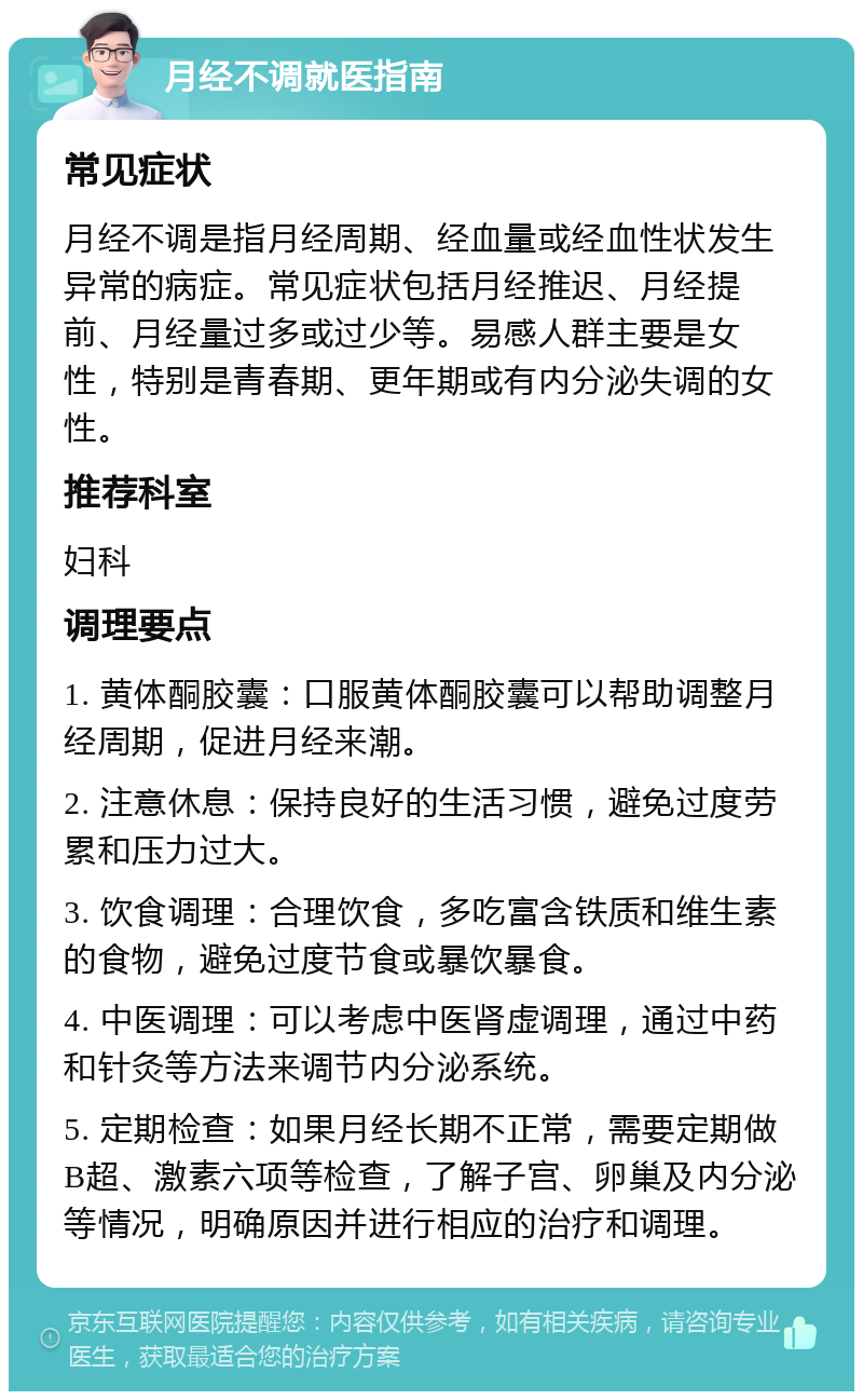 月经不调就医指南 常见症状 月经不调是指月经周期、经血量或经血性状发生异常的病症。常见症状包括月经推迟、月经提前、月经量过多或过少等。易感人群主要是女性，特别是青春期、更年期或有内分泌失调的女性。 推荐科室 妇科 调理要点 1. 黄体酮胶囊：口服黄体酮胶囊可以帮助调整月经周期，促进月经来潮。 2. 注意休息：保持良好的生活习惯，避免过度劳累和压力过大。 3. 饮食调理：合理饮食，多吃富含铁质和维生素的食物，避免过度节食或暴饮暴食。 4. 中医调理：可以考虑中医肾虚调理，通过中药和针灸等方法来调节内分泌系统。 5. 定期检查：如果月经长期不正常，需要定期做B超、激素六项等检查，了解子宫、卵巢及内分泌等情况，明确原因并进行相应的治疗和调理。