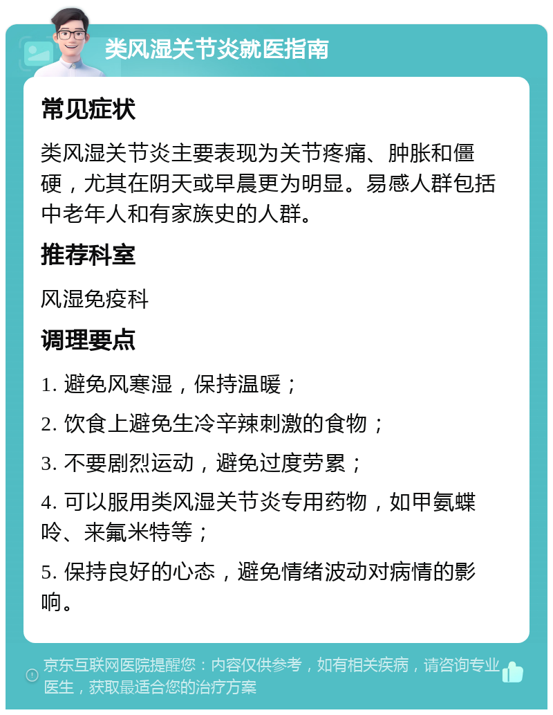 类风湿关节炎就医指南 常见症状 类风湿关节炎主要表现为关节疼痛、肿胀和僵硬，尤其在阴天或早晨更为明显。易感人群包括中老年人和有家族史的人群。 推荐科室 风湿免疫科 调理要点 1. 避免风寒湿，保持温暖； 2. 饮食上避免生冷辛辣刺激的食物； 3. 不要剧烈运动，避免过度劳累； 4. 可以服用类风湿关节炎专用药物，如甲氨蝶呤、来氟米特等； 5. 保持良好的心态，避免情绪波动对病情的影响。