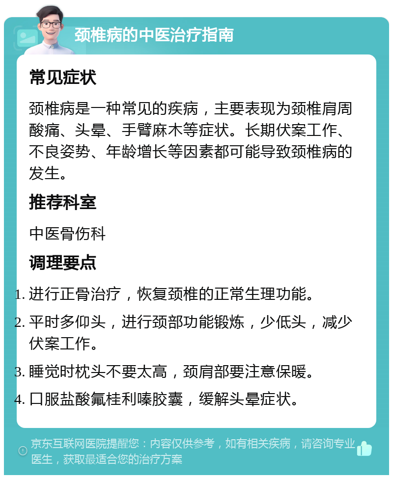 颈椎病的中医治疗指南 常见症状 颈椎病是一种常见的疾病，主要表现为颈椎肩周酸痛、头晕、手臂麻木等症状。长期伏案工作、不良姿势、年龄增长等因素都可能导致颈椎病的发生。 推荐科室 中医骨伤科 调理要点 进行正骨治疗，恢复颈椎的正常生理功能。 平时多仰头，进行颈部功能锻炼，少低头，减少伏案工作。 睡觉时枕头不要太高，颈肩部要注意保暖。 口服盐酸氟桂利嗪胶囊，缓解头晕症状。